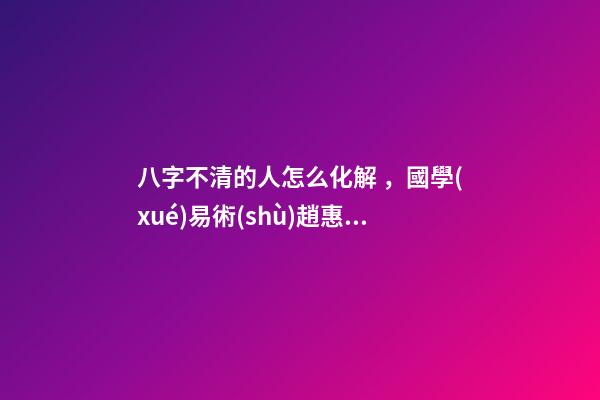 八字不清的人怎么化解，國學(xué)易術(shù)趙惠東如何辨別